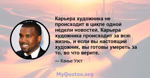 Карьера художника не происходит в цикле одной недели новостей. Карьера художника происходит за всю жизнь, и если вы настоящий художник, вы готовы умереть за то, во что верите.