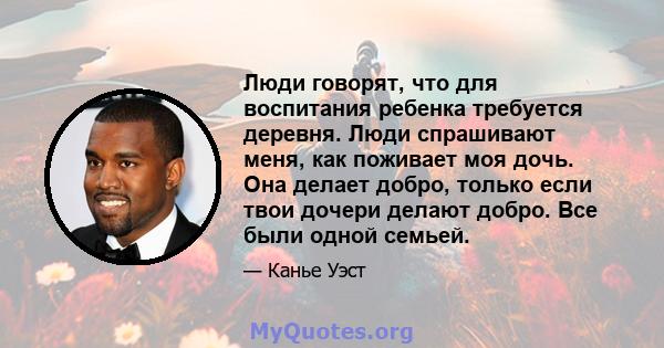 Люди говорят, что для воспитания ребенка требуется деревня. Люди спрашивают меня, как поживает моя дочь. Она делает добро, только если твои дочери делают добро. Все были одной семьей.