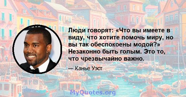 Люди говорят: «Что вы имеете в виду, что хотите помочь миру, но вы так обеспокоены модой?» Незаконно быть голым. Это то, что чрезвычайно важно.