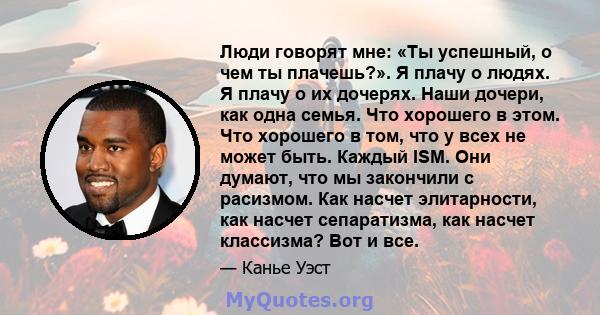 Люди говорят мне: «Ты успешный, о чем ты плачешь?». Я плачу о людях. Я плачу о их дочерях. Наши дочери, как одна семья. Что хорошего в этом. Что хорошего в том, что у всех не может быть. Каждый ISM. Они думают, что мы