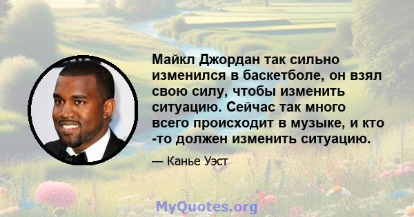 Майкл Джордан так сильно изменился в баскетболе, он взял свою силу, чтобы изменить ситуацию. Сейчас так много всего происходит в музыке, и кто -то должен изменить ситуацию.