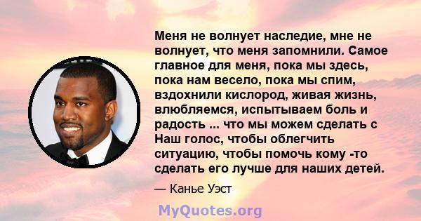 Меня не волнует наследие, мне не волнует, что меня запомнили. Самое главное для меня, пока мы здесь, пока нам весело, пока мы спим, вздохнили кислород, живая жизнь, влюбляемся, испытываем боль и радость ... что мы можем 