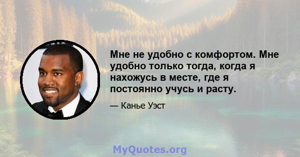 Мне не удобно с комфортом. Мне удобно только тогда, когда я нахожусь в месте, где я постоянно учусь и расту.