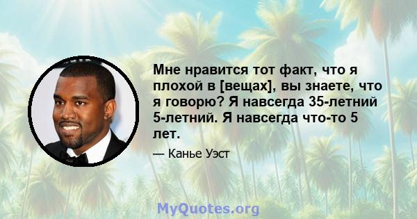 Мне нравится тот факт, что я плохой в [вещах], вы знаете, что я говорю? Я навсегда 35-летний 5-летний. Я навсегда что-то 5 лет.