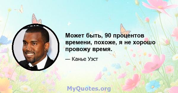 Может быть, 90 процентов времени, похоже, я не хорошо провожу время.