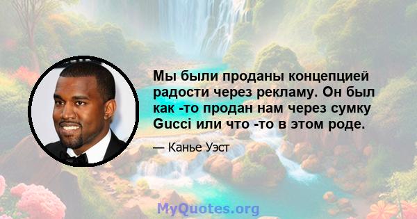 Мы были проданы концепцией радости через рекламу. Он был как -то продан нам через сумку Gucci или что -то в этом роде.