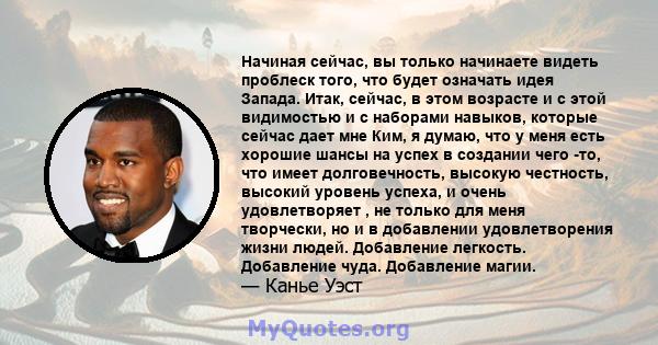 Начиная сейчас, вы только начинаете видеть проблеск того, что будет означать идея Запада. Итак, сейчас, в этом возрасте и с этой видимостью и с наборами навыков, которые сейчас дает мне Ким, я думаю, что у меня есть