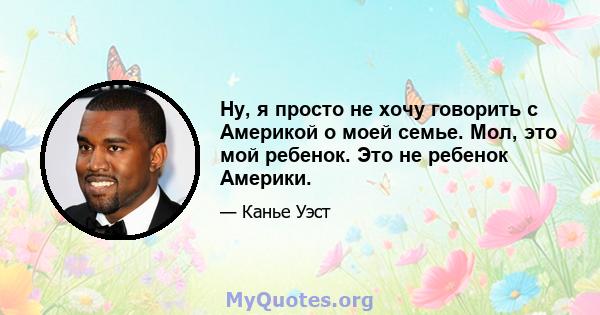 Ну, я просто не хочу говорить с Америкой о моей семье. Мол, это мой ребенок. Это не ребенок Америки.