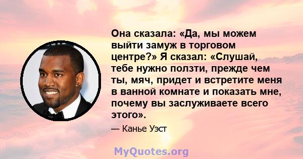 Она сказала: «Да, мы можем выйти замуж в торговом центре?» Я сказал: «Слушай, тебе нужно ползти, прежде чем ты, мяч, придет и встретите меня в ванной комнате и показать мне, почему вы заслуживаете всего этого».