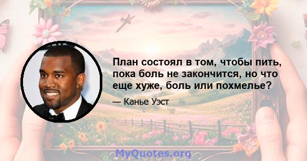 План состоял в том, чтобы пить, пока боль не закончится, но что еще хуже, боль или похмелье?