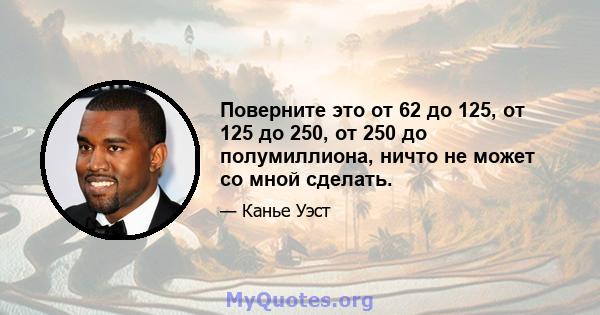 Поверните это от 62 до 125, от 125 до 250, от 250 до полумиллиона, ничто не может со мной сделать.