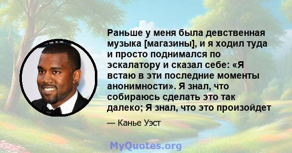 Раньше у меня была девственная музыка [магазины], и я ходил туда и просто поднимался по эскалатору и сказал себе: «Я встаю в эти последние моменты анонимности». Я знал, что собираюсь сделать это так далеко; Я знал, что