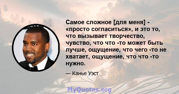 Самое сложное [для меня] - «просто согласиться», и это то, что вызывает творчество, чувство, что что -то может быть лучше, ощущение, что чего -то не хватает, ощущение, что что -то нужно.