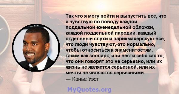 Так что я могу пойти и выпустить все, что я чувствую по поводу каждой поддельной еженедельной обложки, каждой поддельной пародии, каждый отдельный слухи и парикмахерскую-все, что люди чувствуют,-это нормально, чтобы