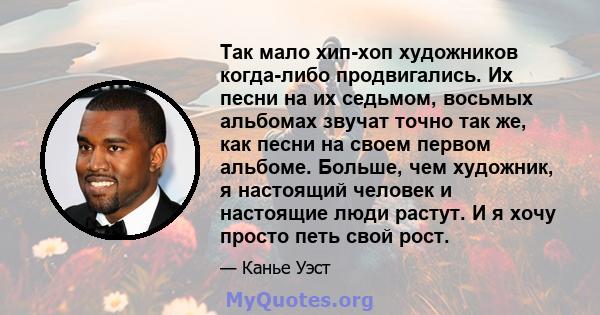 Так мало хип-хоп художников когда-либо продвигались. Их песни на их седьмом, восьмых альбомах звучат точно так же, как песни на своем первом альбоме. Больше, чем художник, я настоящий человек и настоящие люди растут. И