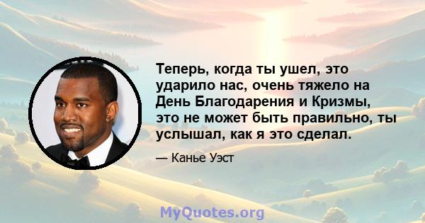 Теперь, когда ты ушел, это ударило нас, очень тяжело на День Благодарения и Кризмы, это не может быть правильно, ты услышал, как я это сделал.