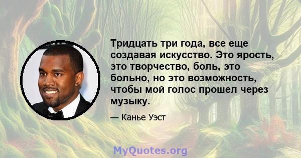 Тридцать три года, все еще создавая искусство. Это ярость, это творчество, боль, это больно, но это возможность, чтобы мой голос прошел через музыку.