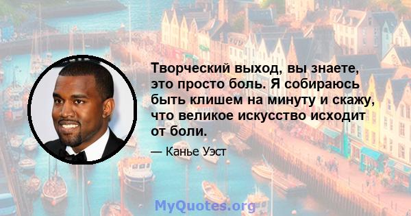 Творческий выход, вы знаете, это просто боль. Я собираюсь быть клишем на минуту и ​​скажу, что великое искусство исходит от боли.