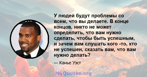 У людей будут проблемы со всем, что вы делаете. В конце концов, никто не может определить, что вам нужно сделать, чтобы быть успешным, и зачем вам слушать кого -то, кто не успешен, сказать вам, что вам нужно делать?