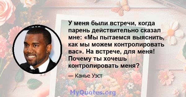 У меня были встречи, когда парень действительно сказал мне: «Мы пытаемся выяснить, как мы можем контролировать вас». На встрече, для меня! Почему ты хочешь контролировать меня?