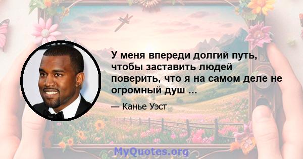 У меня впереди долгий путь, чтобы заставить людей поверить, что я на самом деле не огромный душ ...