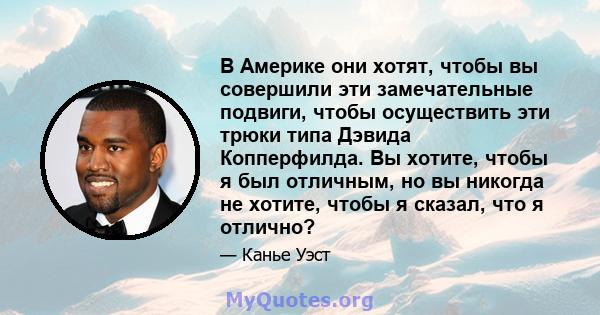 В Америке они хотят, чтобы вы совершили эти замечательные подвиги, чтобы осуществить эти трюки типа Дэвида Копперфилда. Вы хотите, чтобы я был отличным, но вы никогда не хотите, чтобы я сказал, что я отлично?