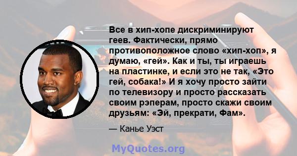 Все в хип-хопе дискриминируют геев. Фактически, прямо противоположное слово «хип-хоп», я думаю, «гей». Как и ты, ты играешь на пластинке, и если это не так, «Это гей, собака!» И я хочу просто зайти по телевизору и