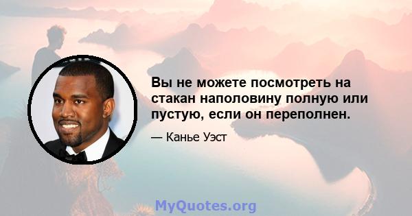 Вы не можете посмотреть на стакан наполовину полную или пустую, если он переполнен.