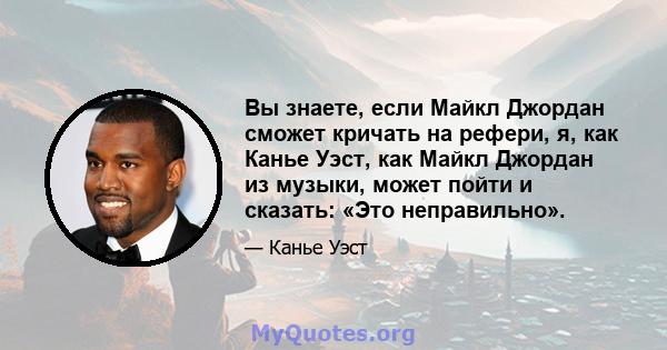 Вы знаете, если Майкл Джордан сможет кричать на рефери, я, как Канье Уэст, как Майкл Джордан из музыки, может пойти и сказать: «Это неправильно».