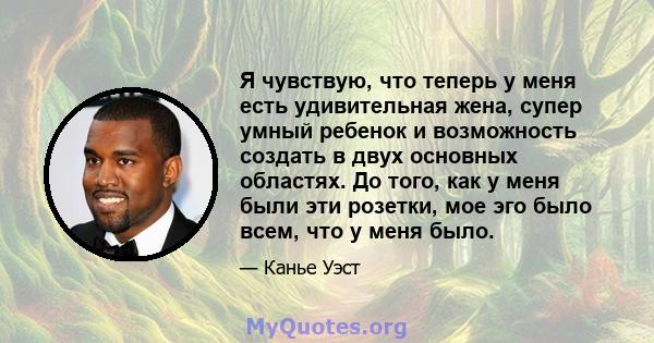 Я чувствую, что теперь у меня есть удивительная жена, супер умный ребенок и возможность создать в двух основных областях. До того, как у меня были эти розетки, мое эго было всем, что у меня было.