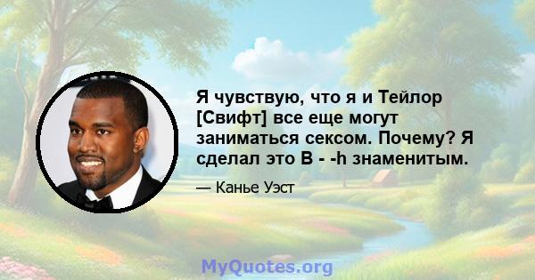 Я чувствую, что я и Тейлор [Свифт] все еще могут заниматься сексом. Почему? Я сделал это B - -h знаменитым.