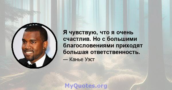 Я чувствую, что я очень счастлив. Но с большими благословениями приходят большая ответственность.