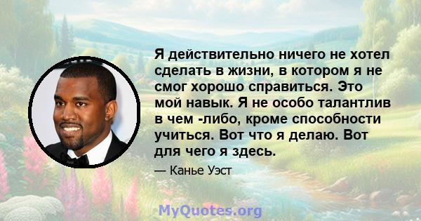 Я действительно ничего не хотел сделать в жизни, в котором я не смог хорошо справиться. Это мой навык. Я не особо талантлив в чем -либо, кроме способности учиться. Вот что я делаю. Вот для чего я здесь.