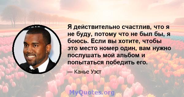 Я действительно счастлив, что я не буду, потому что не был бы, я боюсь. Если вы хотите, чтобы это место номер один, вам нужно послушать мой альбом и попытаться победить его.