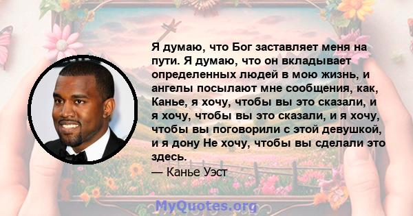 Я думаю, что Бог заставляет меня на пути. Я думаю, что он вкладывает определенных людей в мою жизнь, и ангелы посылают мне сообщения, как, Канье, я хочу, чтобы вы это сказали, и я хочу, чтобы вы это сказали, и я хочу,