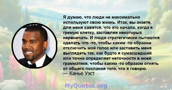 Я думаю, что люди не максимально используют свою жизнь. Итак, вы знаете, для меня кажется, что это начало, когда я гремую клетку, заставляя некоторых нервничать. И люди стратегически пытаются сделать что -то, чтобы