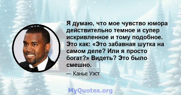 Я думаю, что мое чувство юмора действительно темное и супер искривленное и тому подобное. Это как: «Это забавная шутка на самом деле? Или я просто богат?» Видеть? Это было смешно.