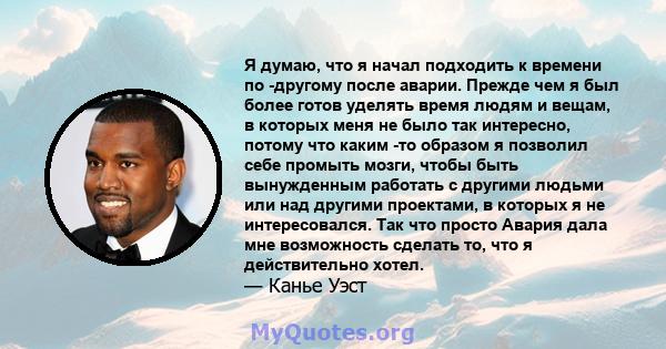 Я думаю, что я начал подходить к времени по -другому после аварии. Прежде чем я был более готов уделять время людям и вещам, в которых меня не было так интересно, потому что каким -то образом я позволил себе промыть