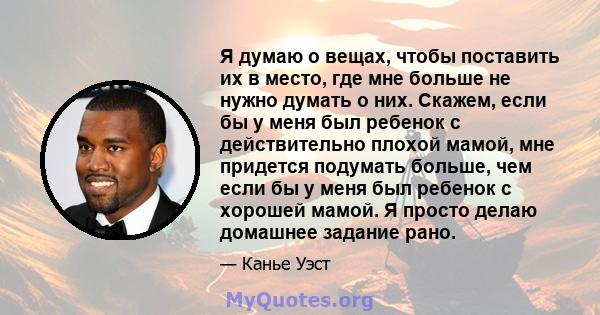 Я думаю о вещах, чтобы поставить их в место, где мне больше не нужно думать о них. Скажем, если бы у меня был ребенок с действительно плохой мамой, мне придется подумать больше, чем если бы у меня был ребенок с хорошей