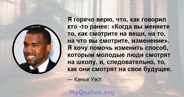 Я горячо верю, что, как говорил кто -то ранее: «Когда вы меняете то, как смотрите на вещи, на то, на что вы смотрите, изменение». Я хочу помочь изменить способ, которым молодые люди смотрят на школу, и, следовательно,