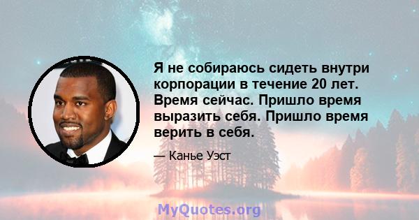 Я не собираюсь сидеть внутри корпорации в течение 20 лет. Время сейчас. Пришло время выразить себя. Пришло время верить в себя.