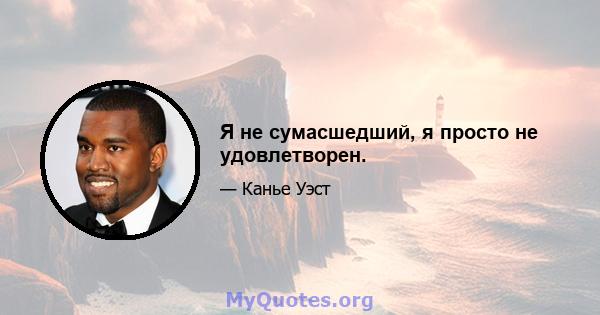 Я не сумасшедший, я просто не удовлетворен.