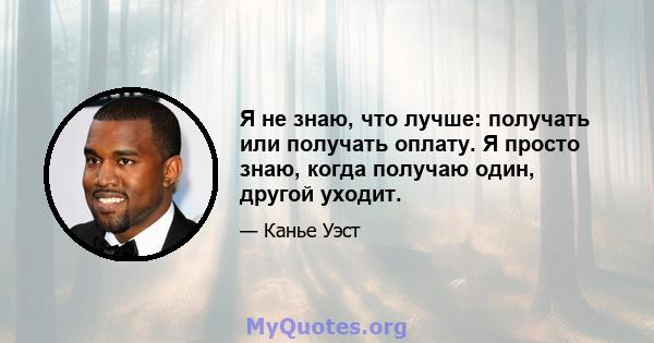 Я не знаю, что лучше: получать или получать оплату. Я просто знаю, когда получаю один, другой уходит.