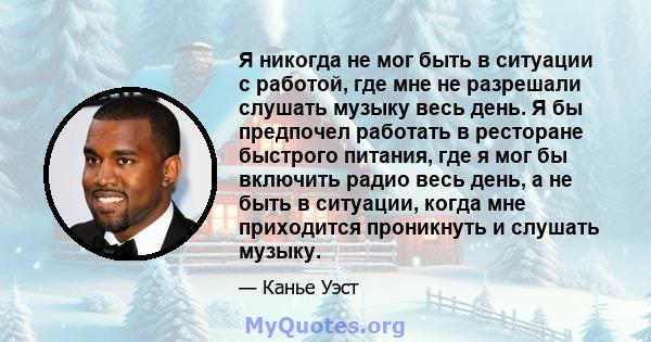 Я никогда не мог быть в ситуации с работой, где мне не разрешали слушать музыку весь день. Я бы предпочел работать в ресторане быстрого питания, где я мог бы включить радио весь день, а не быть в ситуации, когда мне