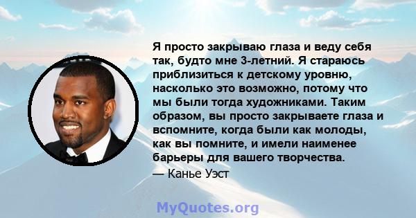 Я просто закрываю глаза и веду себя так, будто мне 3-летний. Я стараюсь приблизиться к детскому уровню, насколько это возможно, потому что мы были тогда художниками. Таким образом, вы просто закрываете глаза и