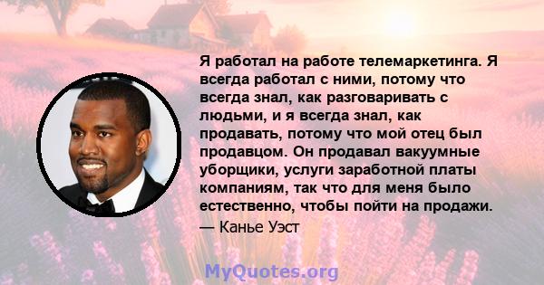 Я работал на работе телемаркетинга. Я всегда работал с ними, потому что всегда знал, как разговаривать с людьми, и я всегда знал, как продавать, потому что мой отец был продавцом. Он продавал вакуумные уборщики, услуги