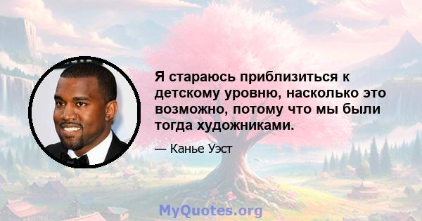 Я стараюсь приблизиться к детскому уровню, насколько это возможно, потому что мы были тогда художниками.