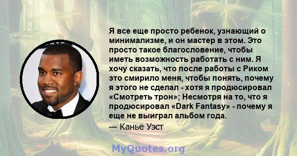 Я все еще просто ребенок, узнающий о минимализме, и он мастер в этом. Это просто такое благословение, чтобы иметь возможность работать с ним. Я хочу сказать, что после работы с Риком это смирило меня, чтобы понять,