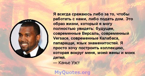 Я всегда сражаюсь либо за то, чтобы работать с нами, либо подать дом. Это образ жизни, который я могу полностью увидеть: будущее, современные Версаль, современный Versace, современные Калабаса, папарацци, язык