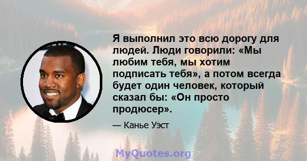 Я выполнил это всю дорогу для людей. Люди говорили: «Мы любим тебя, мы хотим подписать тебя», а потом всегда будет один человек, который сказал бы: «Он просто продюсер».